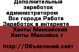 Дополнительный заработок администратором!!!! - Все города Работа » Заработок в интернете   . Ханты-Мансийский,Ханты-Мансийск г.